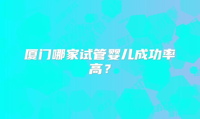 厦门哪家试管婴儿成功率高？