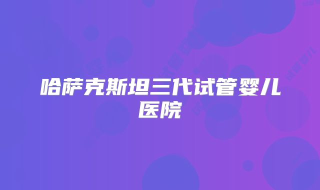 哈萨克斯坦三代试管婴儿医院