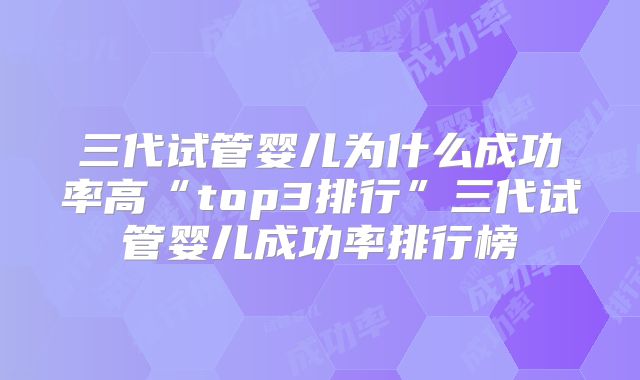 三代试管婴儿为什么成功率高“top3排行”三代试管婴儿成功率排行榜
