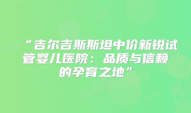 “吉尔吉斯斯坦中价新锐试管婴儿医院：品质与信赖的孕育之地”