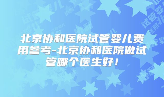 北京协和医院试管婴儿费用参考-北京协和医院做试管哪个医生好!