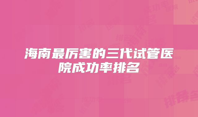 海南最厉害的三代试管医院成功率排名