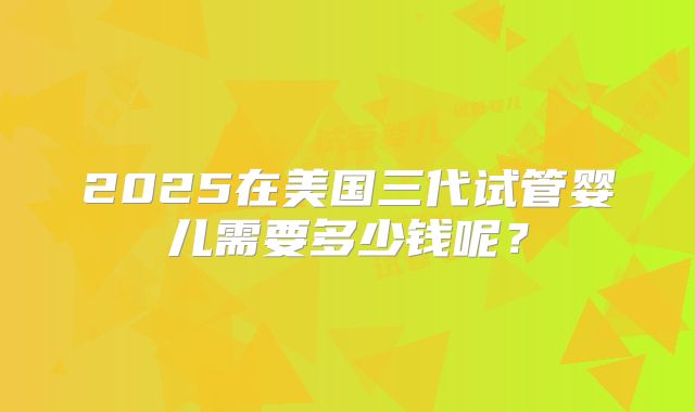 2025在美国三代试管婴儿需要多少钱呢？