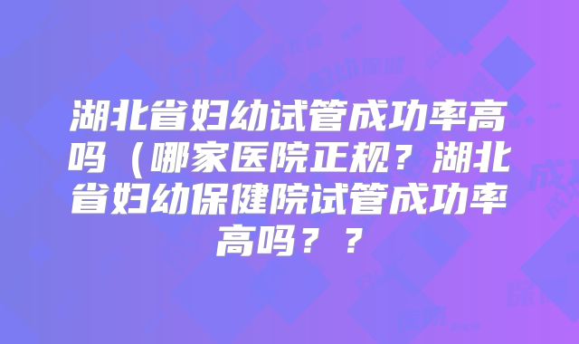 湖北省妇幼试管成功率高吗（哪家医院正规？湖北省妇幼保健院试管成功率高吗？？