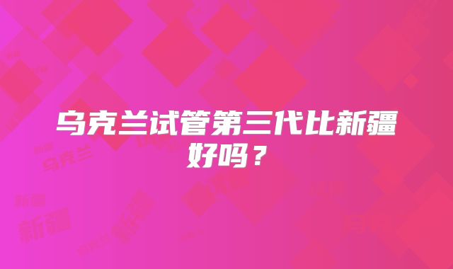 乌克兰试管第三代比新疆好吗？