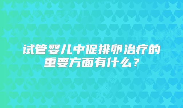 试管婴儿中促排卵治疗的重要方面有什么？