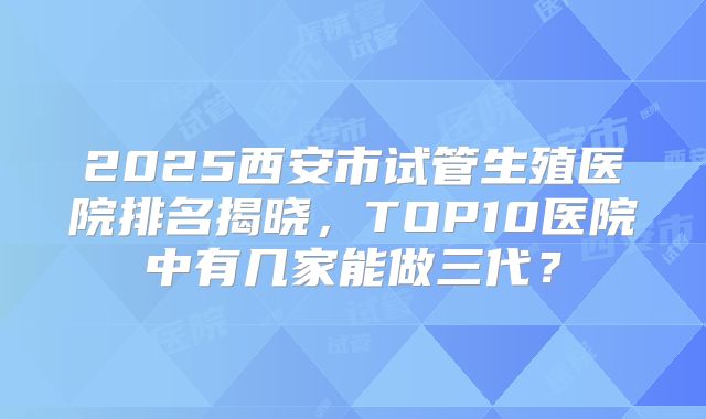 2025西安市试管生殖医院排名揭晓，TOP10医院中有几家能做三代？