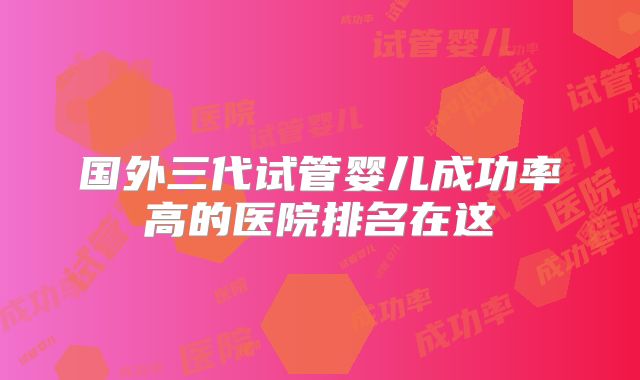 国外三代试管婴儿成功率高的医院排名在这