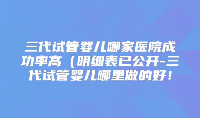 三代试管婴儿哪家医院成功率高(明细表已公开-三代试管婴儿哪里做的好!