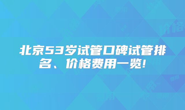 北京53岁试管口碑试管排名、价格费用一览!