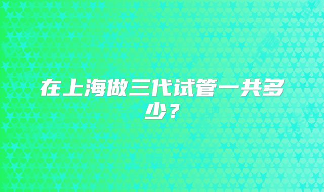 在上海做三代试管一共多少?