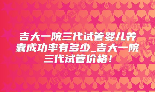 吉大一院三代试管婴儿养囊成功率有多少_吉大一院三代试管价格！
