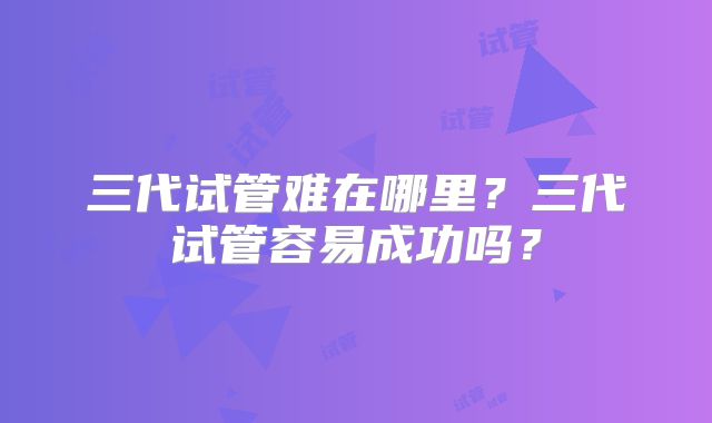 三代试管难在哪里？三代试管容易成功吗？