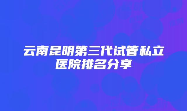 云南昆明第三代试管私立医院排名分享