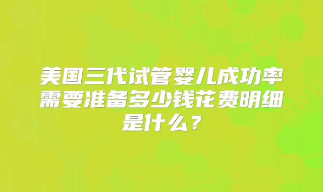 美国三代试管婴儿成功率需要准备多少钱花费明细是什么？