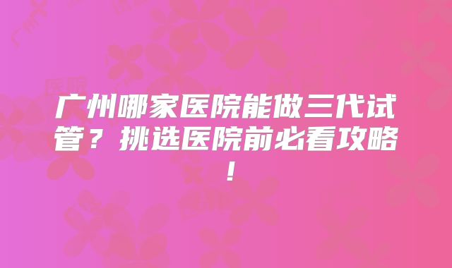 广州哪家医院能做三代试管？挑选医院前必看攻略！
