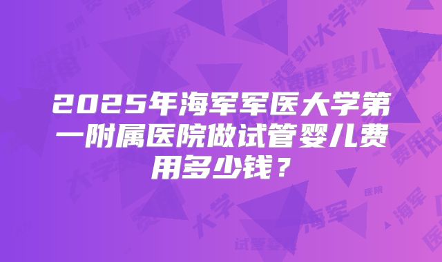2025年海军军医大学第一附属医院做试管婴儿费用多少钱？
