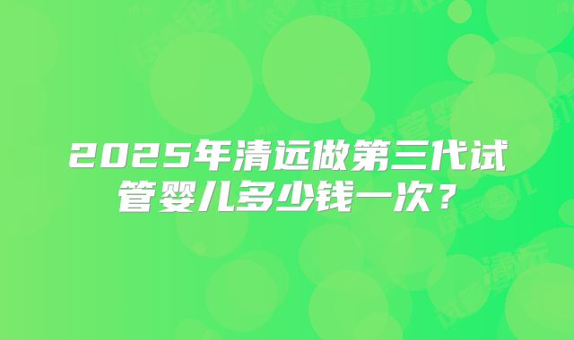2025年清远做第三代试管婴儿多少钱一次?