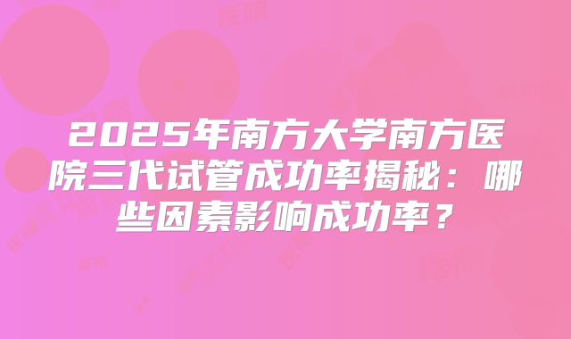 2025年南方大学南方医院三代试管成功率揭秘：哪些因素影响成功率？