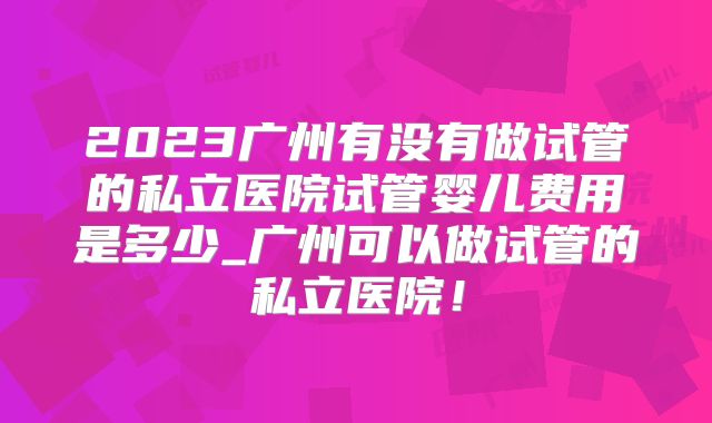 2023广州有没有做试管的私立医院试管婴儿费用是多少_广州可以做试管的私立医院！