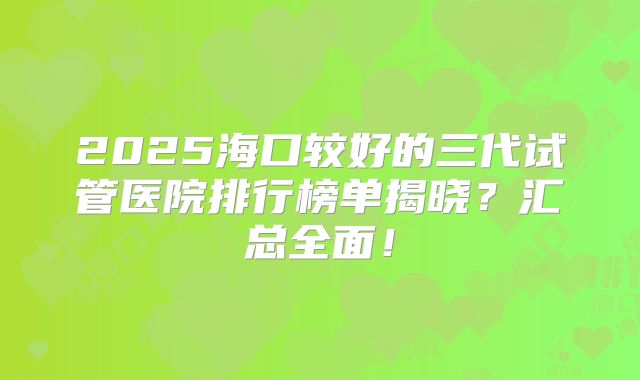 2025海口较好的三代试管医院排行榜单揭晓?汇总全面!