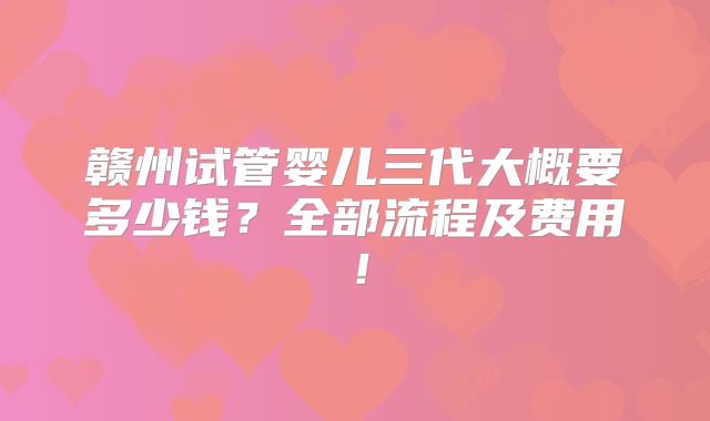 赣州试管婴儿三代大概要多少钱?全部流程及费用!