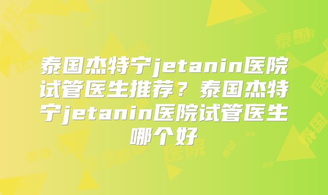 泰国杰特宁jetanin医院试管医生推荐?泰国杰特宁jetanin医院试管医生哪个好