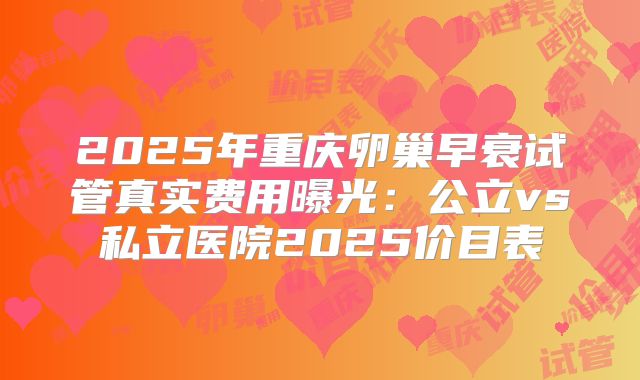 2025年重庆卵巢早衰试管真实费用曝光：公立vs私立医院2025价目表