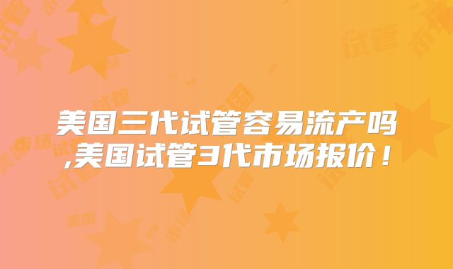 美国三代试管容易流产吗,美国试管3代市场报价！