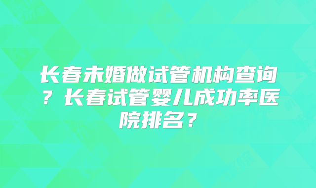 长春未婚做试管机构查询？长春试管婴儿成功率医院排名？