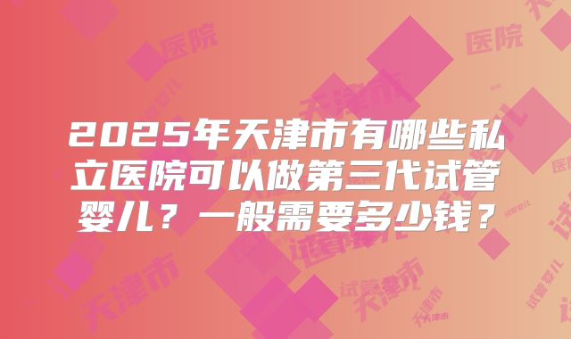 2025年天津市有哪些私立医院可以做第三代试管婴儿?一般需要多少钱?