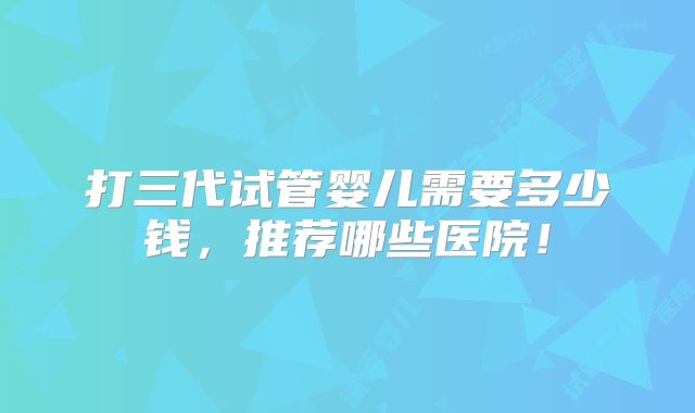 打三代试管婴儿需要多少钱，推荐哪些医院！
