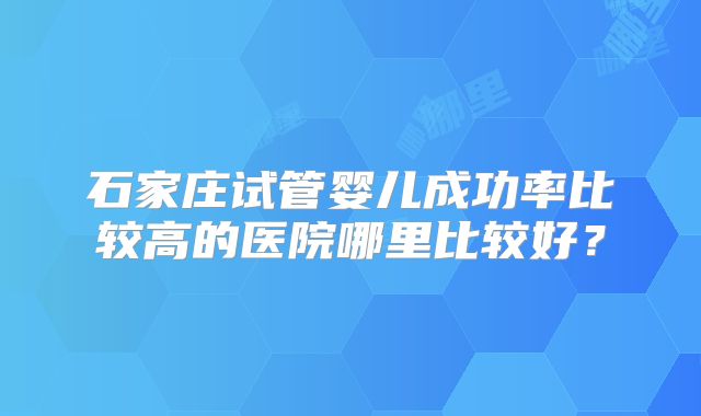 石家庄试管婴儿成功率比较高的医院哪里比较好?