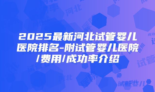 2025最新河北试管婴儿医院排名-附试管婴儿医院/费用/成功率介绍