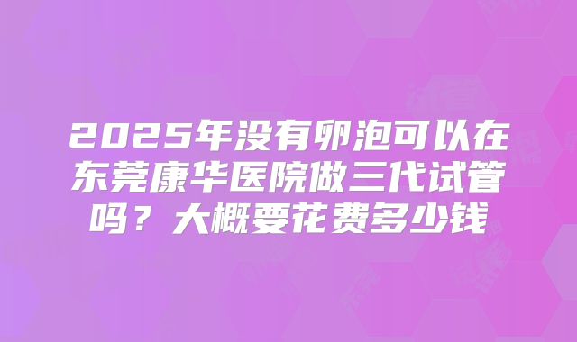 2025年没有卵泡可以在东莞康华医院做三代试管吗?大概要花费多少钱