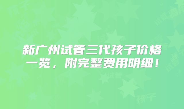 新广州试管三代孩子价格一览，附完整费用明细！