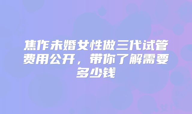 焦作未婚女性做三代试管费用公开，带你了解需要多少钱
