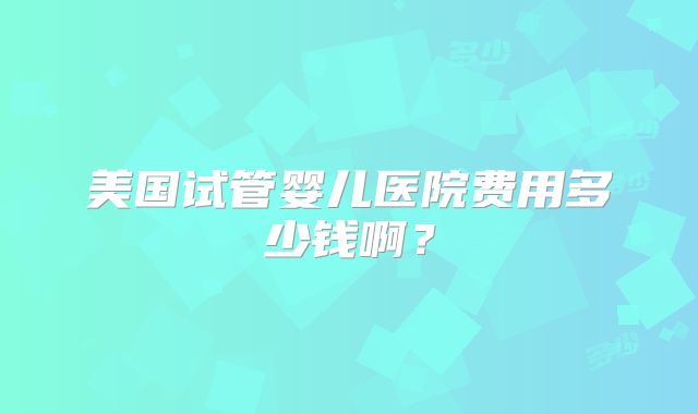 美国试管婴儿医院费用多少钱啊？