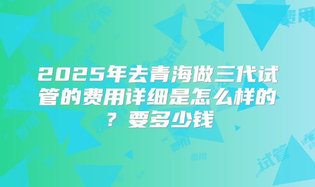 2025年去青海做三代试管的费用详细是怎么样的?要多少钱