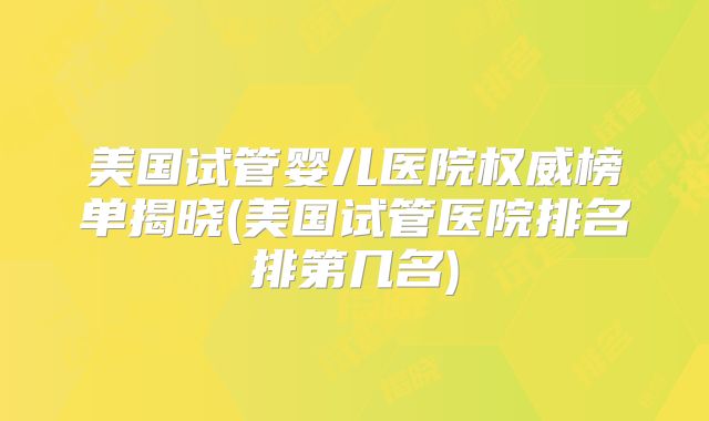 美国试管婴儿医院权威榜单揭晓(美国试管医院排名排第几名)