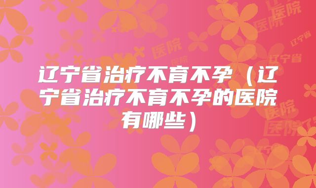 辽宁省治疗不育不孕（辽宁省治疗不育不孕的医院有哪些）