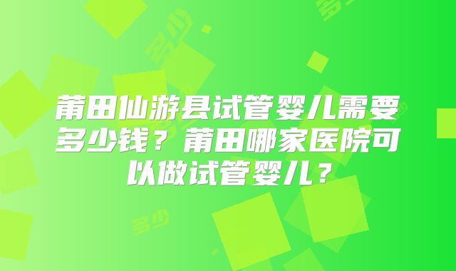 莆田仙游县试管婴儿需要多少钱？莆田哪家医院可以做试管婴儿？