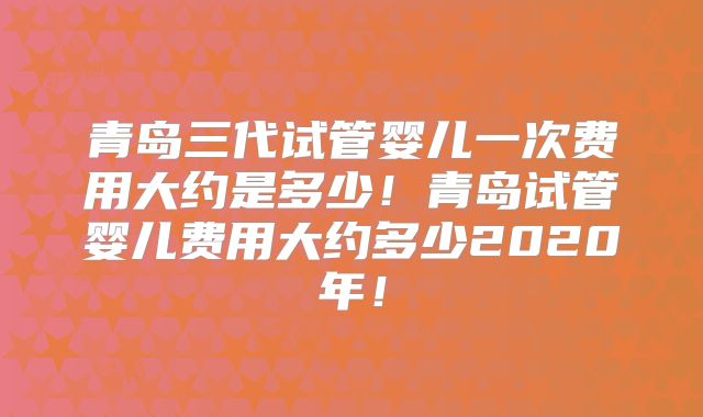 青岛三代试管婴儿一次费用大约是多少！青岛试管婴儿费用大约多少2020年！