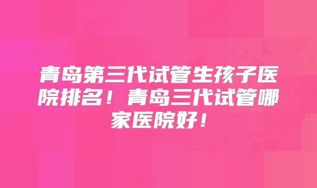 青岛第三代试管生孩子医院排名！青岛三代试管哪家医院好！