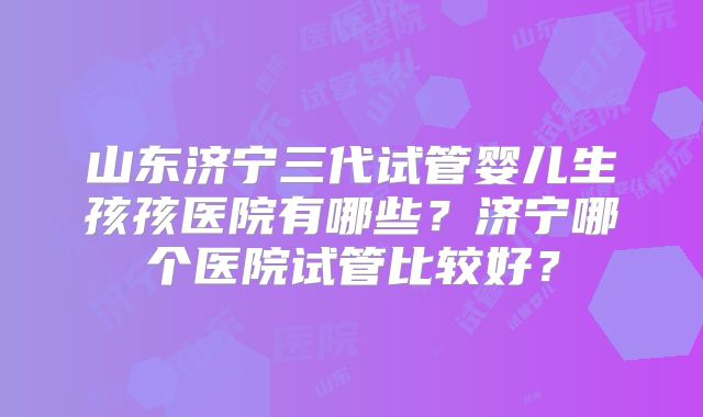 山东济宁三代试管婴儿生孩孩医院有哪些?济宁哪个医院试管比较好?