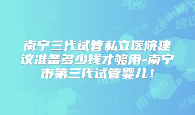 南宁三代试管私立医院建议准备多少钱才够用-南宁市第三代试管婴儿！
