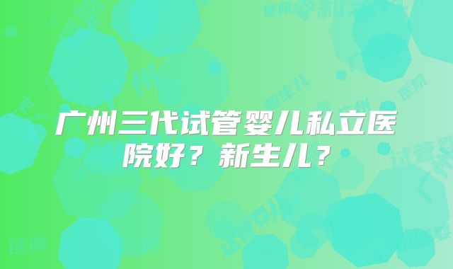 广州三代试管婴儿私立医院好?新生儿?