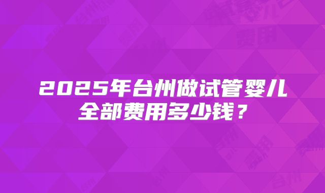 2025年台州做试管婴儿全部费用多少钱？