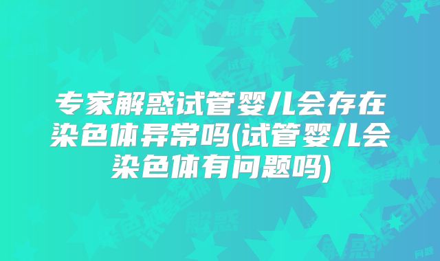 专家解惑试管婴儿会存在染色体异常吗(试管婴儿会染色体有问题吗)