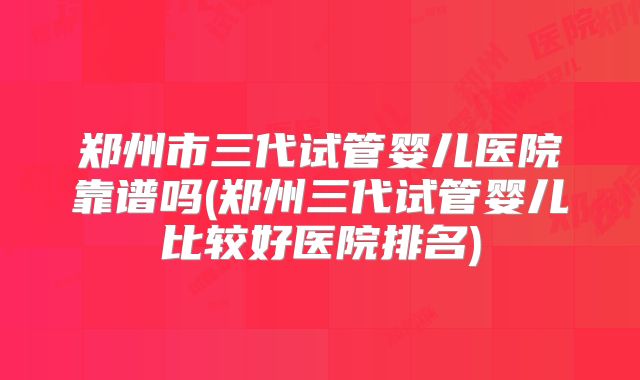 郑州市三代试管婴儿医院靠谱吗(郑州三代试管婴儿比较好医院排名)